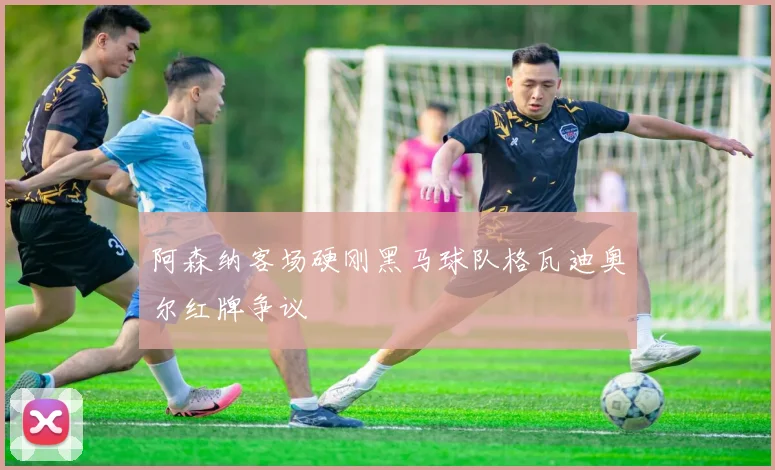 阿森纳客场硬刚黑马球队格瓦迪奥尔红牌争议