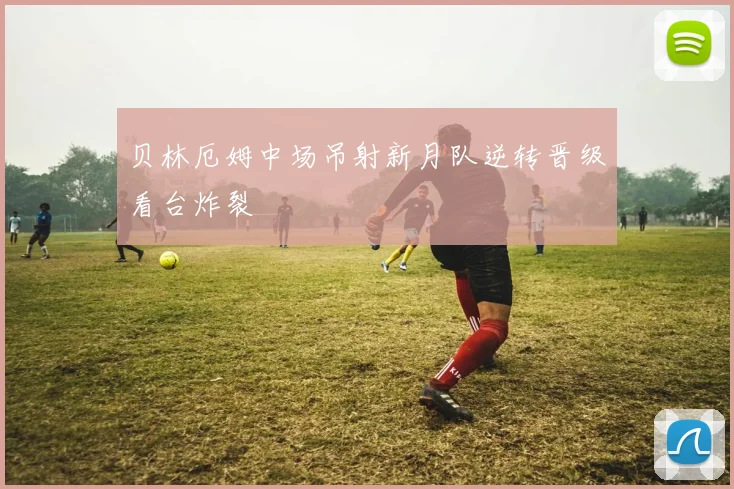 贝林厄姆中场吊射新月队逆转晋级看台炸裂