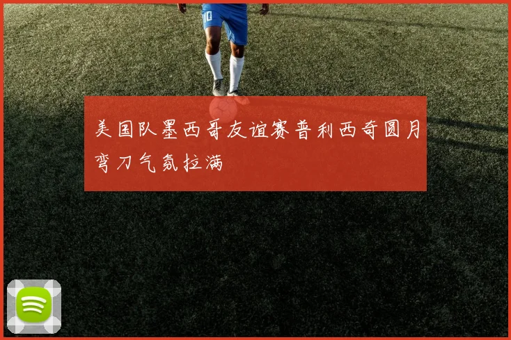 美国队墨西哥友谊赛普利西奇圆月弯刀气氛拉满