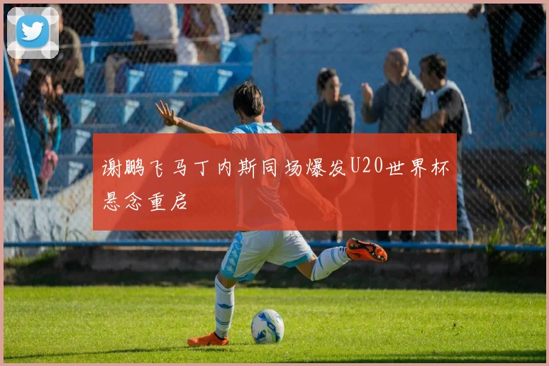 谢鹏飞马丁内斯同场爆发U20世界杯悬念重启