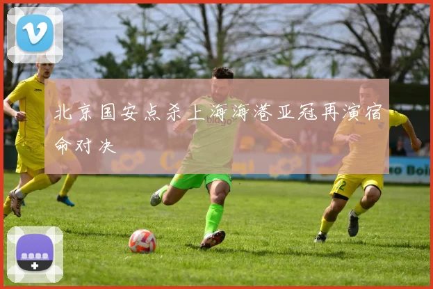 北京国安点杀上海海港亚冠再演宿命对决