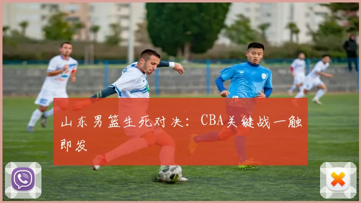 山东男篮生死对决：CBA关键战一触即发