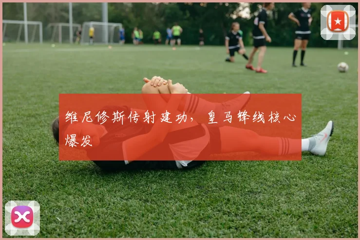 维尼修斯传射建功，皇马锋线核心爆发