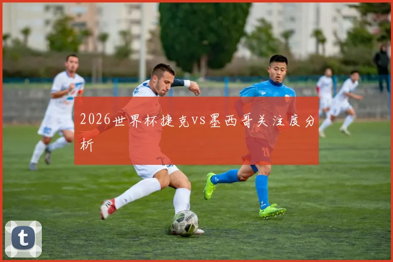 2026世界杯捷克vs墨西哥关注度分析