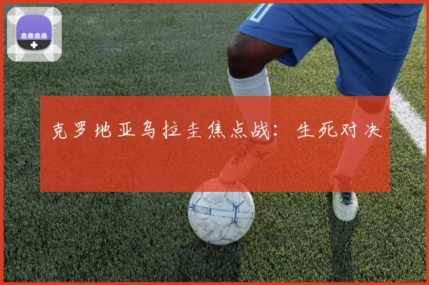 克罗地亚乌拉圭焦点战:生死对决