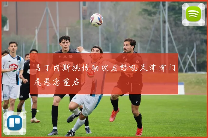马丁内斯挑传助攻后怒吼天津津门虎悬念重启