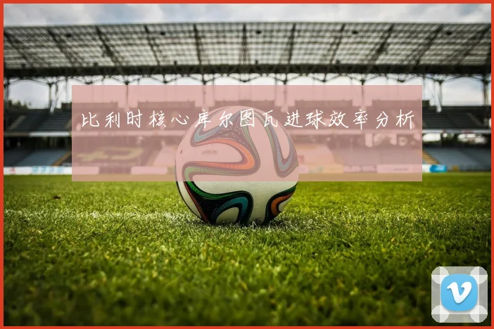 比利时核心库尔图瓦进球效率分析
