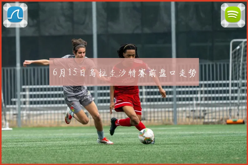 6月15日乌拉圭沙特赛前盘口走势