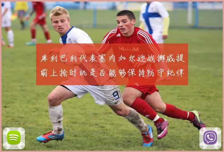 库利巴利代表塞内加尔迎战挪威提前上抢时机是否能够保持防守纪律
