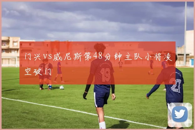 门兴vs威尼斯第48分钟主队小将凌空破门