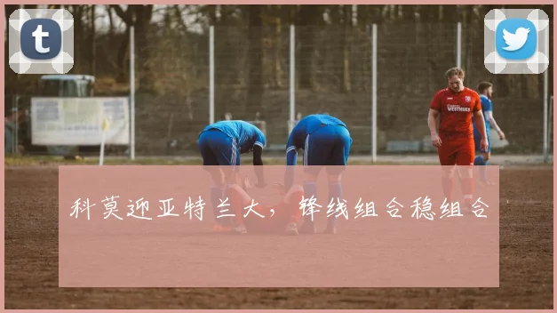 科莫迎亚特兰大，锋线组合稳组合