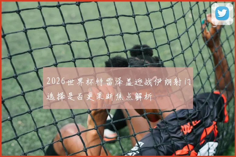 2026世界杯特雷泽盖迎战伊朗射门选择是否更果断焦点解析