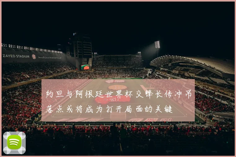 约旦与阿根廷世界杯交锋长传冲吊落点或将成为打开局面的关键
