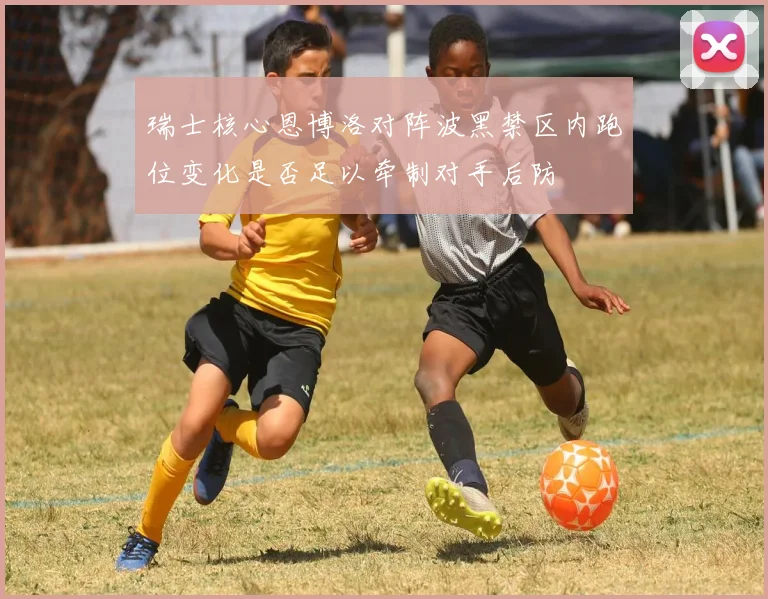 瑞士核心恩博洛对阵波黑禁区内跑位变化是否足以牵制对手后防