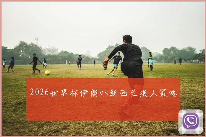 2026世界杯伊朗vs新西兰换人策略