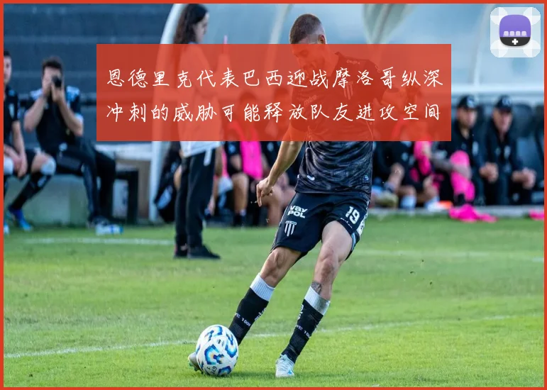 恩德里克代表巴西迎战摩洛哥纵深冲刺的威胁可能释放队友进攻空间