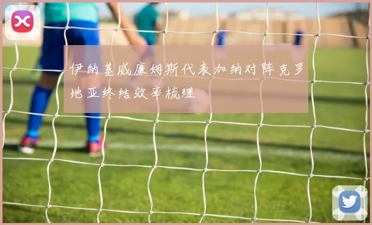 伊纳基威廉姆斯代表加纳对阵克罗地亚终结效率梳理