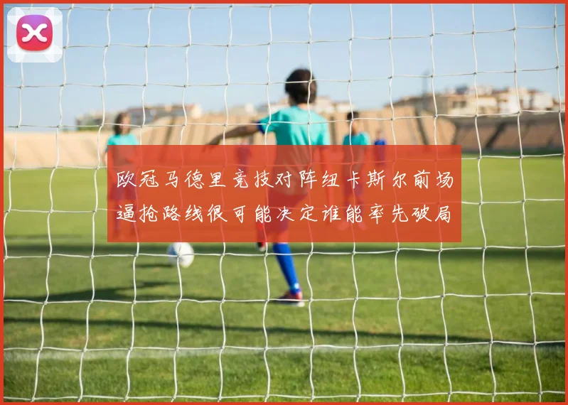 欧冠马德里竞技对阵纽卡斯尔前场逼抢路线很可能决定谁能率先破局