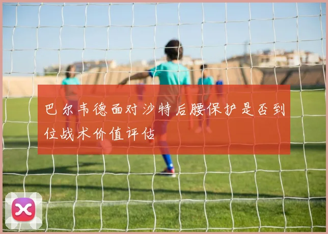 巴尔韦德面对沙特后腰保护是否到位战术价值评估