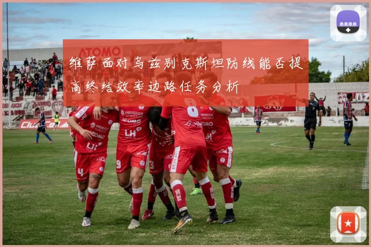 维萨面对乌兹别克斯坦防线能否提高终结效率边路任务分析