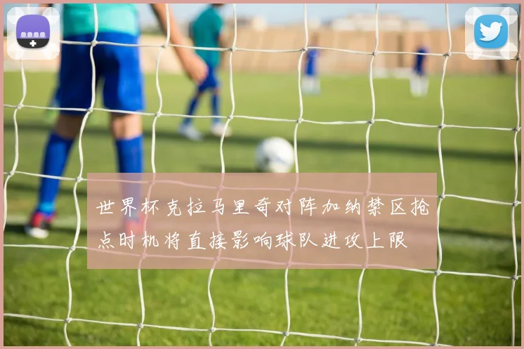 世界杯克拉马里奇对阵加纳禁区抢点时机将直接影响球队进攻上限