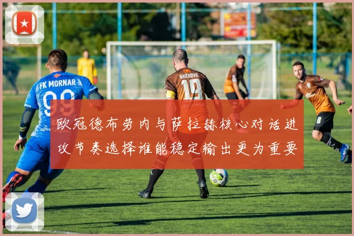 欧冠德布劳内与萨拉赫核心对话进攻节奏选择谁能稳定输出更为重要