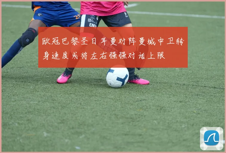 欧冠巴黎圣日耳曼对阵曼城中卫转身速度或将左右强强对话上限